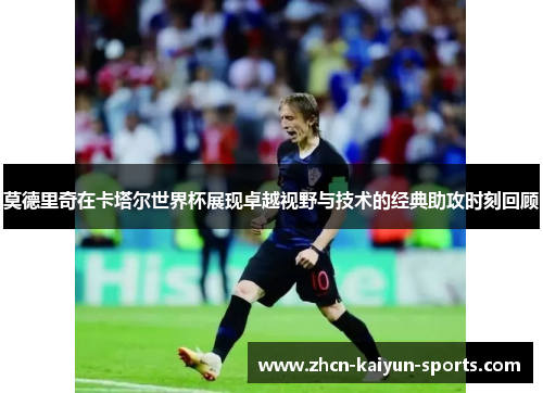 莫德里奇在卡塔尔世界杯展现卓越视野与技术的经典助攻时刻回顾