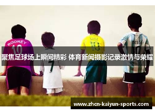 聚焦足球场上瞬间精彩 体育新闻摄影记录激情与荣耀