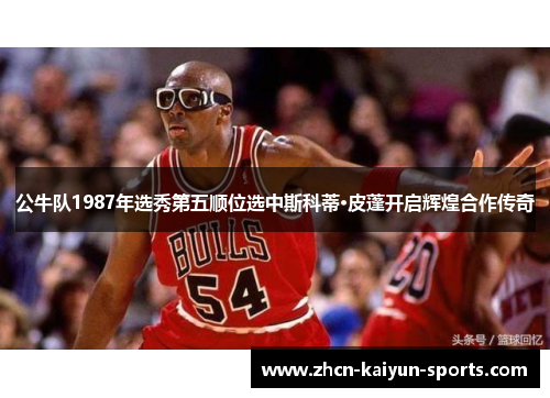 公牛队1987年选秀第五顺位选中斯科蒂·皮蓬开启辉煌合作传奇