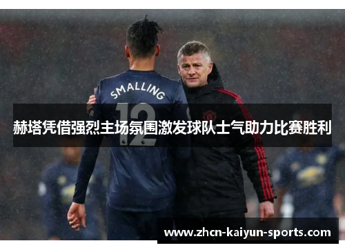 赫塔凭借强烈主场氛围激发球队士气助力比赛胜利