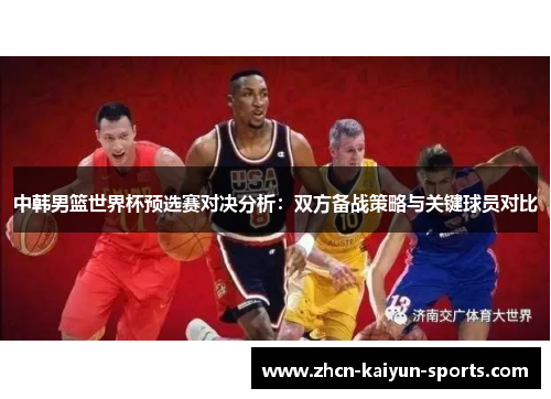 中韩男篮世界杯预选赛对决分析：双方备战策略与关键球员对比