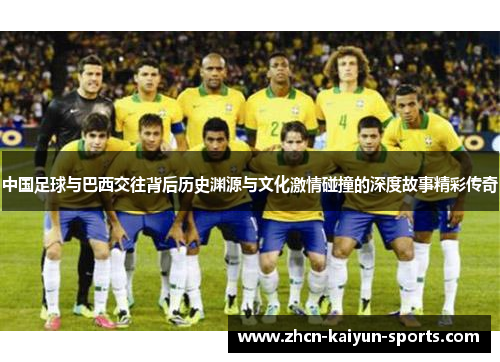 中国足球与巴西交往背后历史渊源与文化激情碰撞的深度故事精彩传奇
