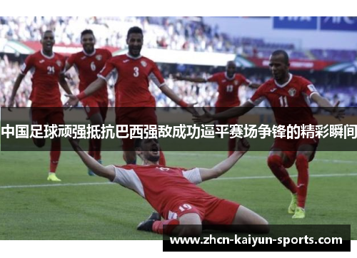 中国足球顽强抵抗巴西强敌成功逼平赛场争锋的精彩瞬间