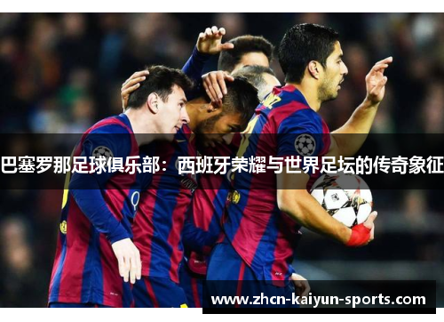 巴塞罗那足球俱乐部：西班牙荣耀与世界足坛的传奇象征