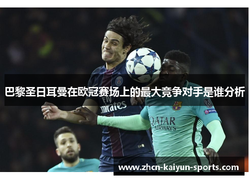 巴黎圣日耳曼在欧冠赛场上的最大竞争对手是谁分析