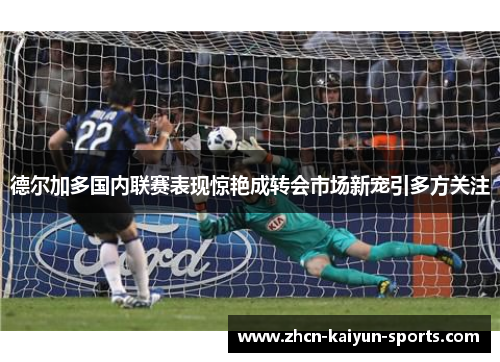 德尔加多国内联赛表现惊艳成转会市场新宠引多方关注